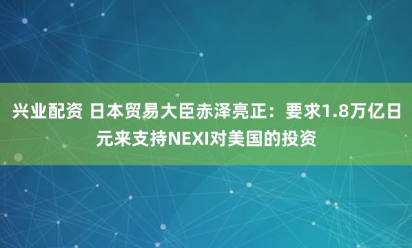 兴业配资 日本贸易大臣赤泽亮正：要求1.8万亿日元来支持NEXI对美国的投资