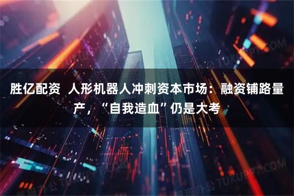 胜亿配资  人形机器人冲刺资本市场：融资铺路量产，“自我造血”仍是大考