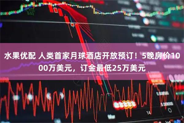 水果优配 人类首家月球酒店开放预订！5晚房价1000万美元，订金最低25万美元